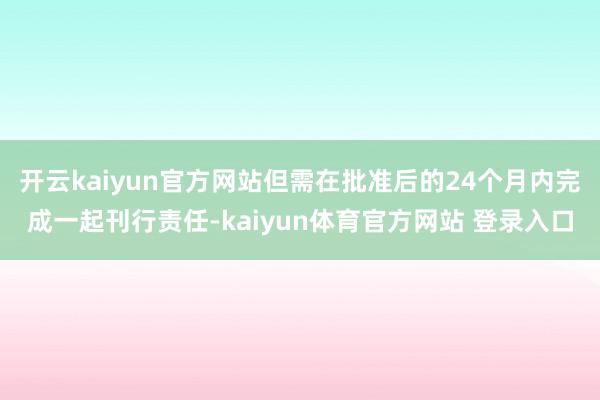 开云kaiyun官方网站但需在批准后的24个月内完成一起刊行责任-kaiyun体育官方网站 登录入口