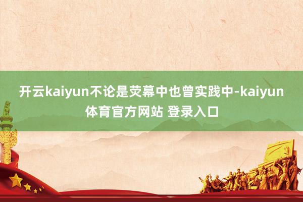 开云kaiyun不论是荧幕中也曾实践中-kaiyun体育官方网站 登录入口