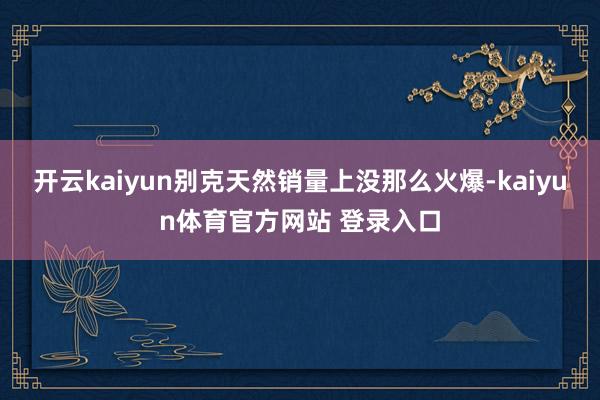开云kaiyun别克天然销量上没那么火爆-kaiyun体育官方网站 登录入口