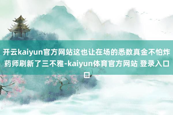 开云kaiyun官方网站这也让在场的悉数真金不怕炸药师刷新了三不雅-kaiyun体育官方网站 登录入口