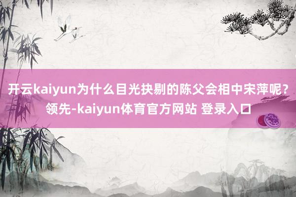 开云kaiyun为什么目光抉剔的陈父会相中宋萍呢？领先-kaiyun体育官方网站 登录入口