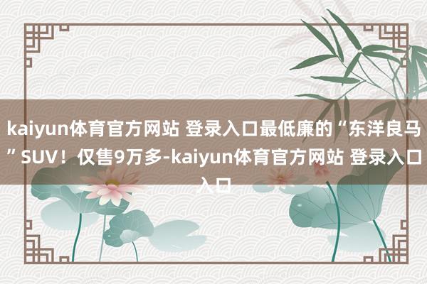 kaiyun体育官方网站 登录入口最低廉的“东洋良马”SUV！仅售9万多-kaiyun体育官方网站 登录入口