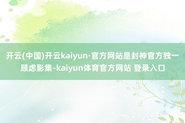 开云(中国)开云kaiyun·官方网站是封神官方独一顾虑影集-kaiyun体育官方网站 登录入口
