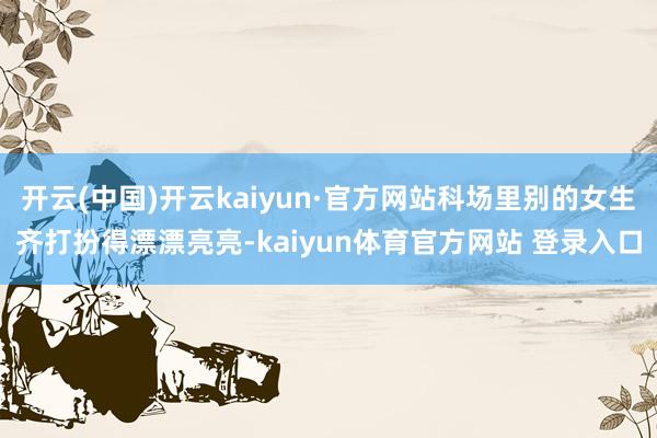 开云(中国)开云kaiyun·官方网站科场里别的女生齐打扮得漂漂亮亮-kaiyun体育官方网站 登录入口