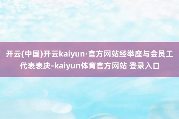 开云(中国)开云kaiyun·官方网站经举座与会员工代表表决-kaiyun体育官方网站 登录入口
