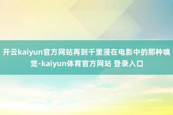 开云kaiyun官方网站再到千里浸在电影中的那种嗅觉-kaiyun体育官方网站 登录入口