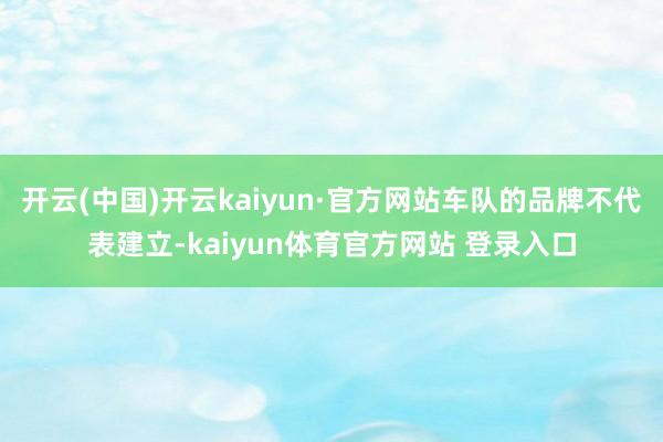 开云(中国)开云kaiyun·官方网站车队的品牌不代表建立-kaiyun体育官方网站 登录入口