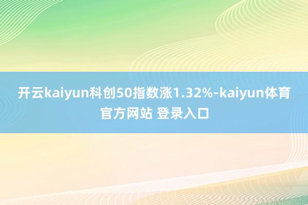 开云kaiyun科创50指数涨1.32%-kaiyun体育官方网站 登录入口