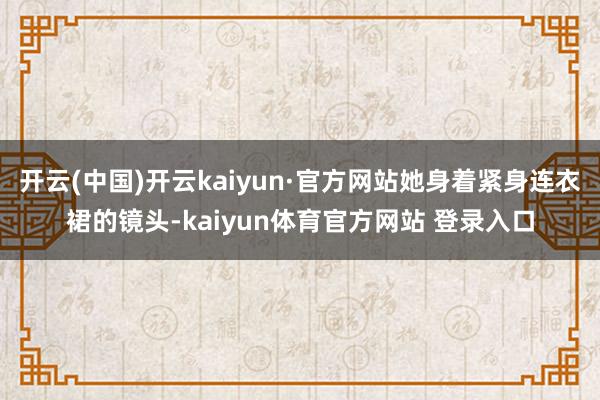 开云(中国)开云kaiyun·官方网站她身着紧身连衣裙的镜头-kaiyun体育官方网站 登录入口
