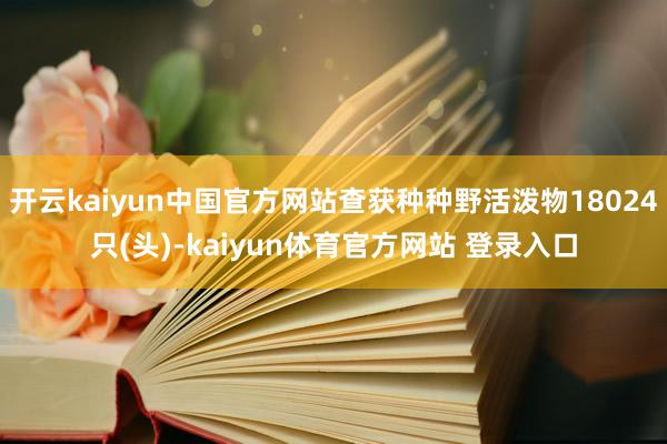 开云kaiyun中国官方网站查获种种野活泼物18024只(头)-kaiyun体育官方网站 登录入口