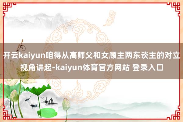 开云kaiyun咱得从高师父和女顾主两东谈主的对立视角讲起-kaiyun体育官方网站 登录入口