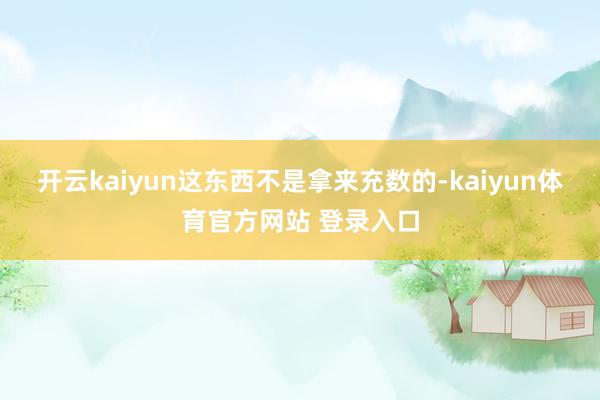 开云kaiyun这东西不是拿来充数的-kaiyun体育官方网站 登录入口
