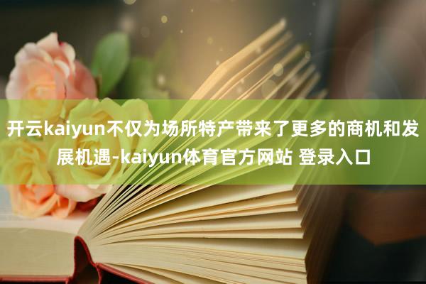 开云kaiyun不仅为场所特产带来了更多的商机和发展机遇-kaiyun体育官方网站 登录入口