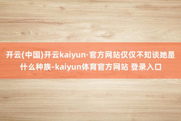 开云(中国)开云kaiyun·官方网站仅仅不知谈她是什么种族-kaiyun体育官方网站 登录入口