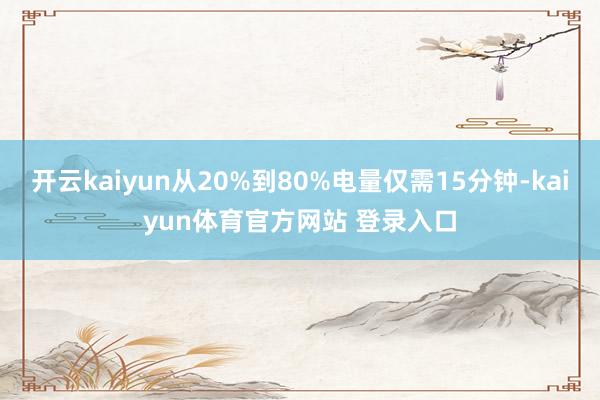 开云kaiyun从20%到80%电量仅需15分钟-kaiyun体育官方网站 登录入口