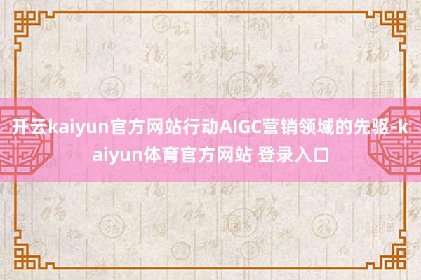 开云kaiyun官方网站行动AIGC营销领域的先驱-kaiyun体育官方网站 登录入口