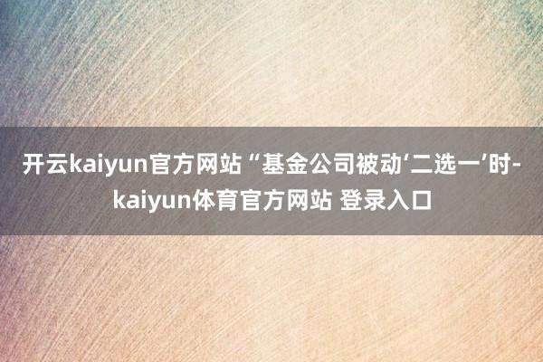 开云kaiyun官方网站　　“基金公司被动‘二选一’时-kaiyun体育官方网站 登录入口