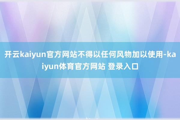 开云kaiyun官方网站不得以任何风物加以使用-kaiyun体育官方网站 登录入口