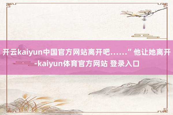 开云kaiyun中国官方网站离开吧……”他让她离开-kaiyun体育官方网站 登录入口