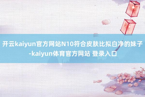 开云kaiyun官方网站N10符合皮肤比拟白净的妹子-kaiyun体育官方网站 登录入口