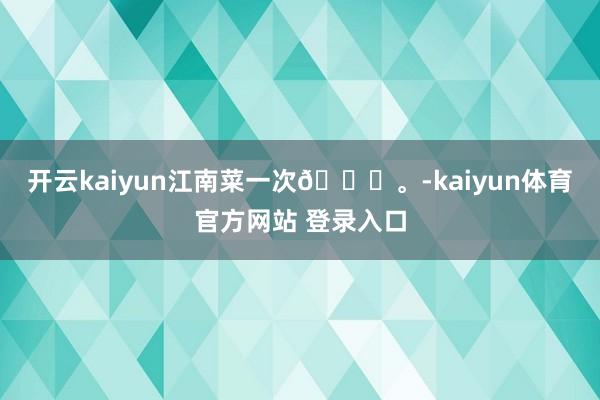 开云kaiyun江南菜一次🍃。-kaiyun体育官方网站 登录入口