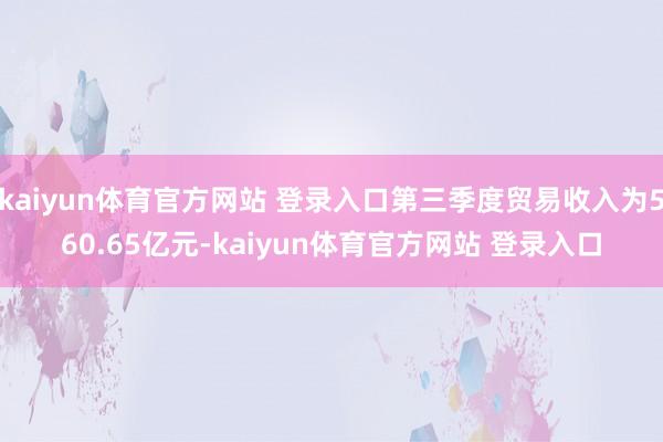 kaiyun体育官方网站 登录入口第三季度贸易收入为560.65亿元-kaiyun体育官方网站 登录入口