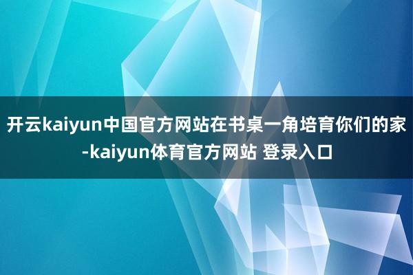 开云kaiyun中国官方网站在书桌一角培育你们的家-kaiyun体育官方网站 登录入口
