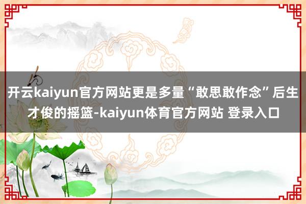 开云kaiyun官方网站更是多量“敢思敢作念”后生才俊的摇篮-kaiyun体育官方网站 登录入口