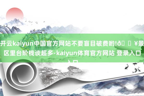 开云kaiyun中国官方网站不要盲目破费哟!💥景区里台阶栈谈超多-kaiyun体育官方网站 登录入口