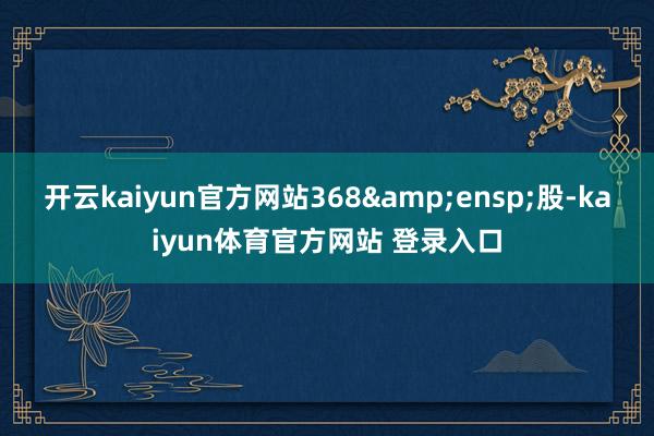 开云kaiyun官方网站368&ensp;股-kaiyun体育官方网站 登录入口