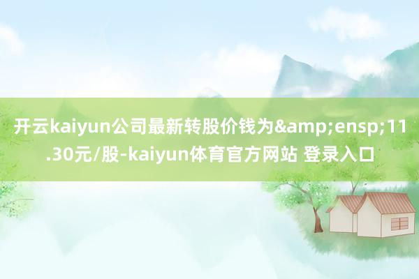 开云kaiyun公司最新转股价钱为 11.30元/股-kaiyun体育官方网站 登录入口