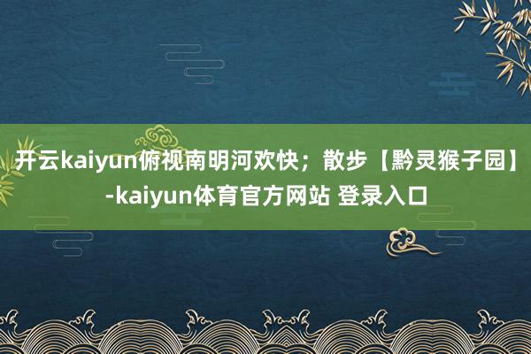 开云kaiyun俯视南明河欢快；散步【黔灵猴子园】-kaiyun体育官方网站 登录入口