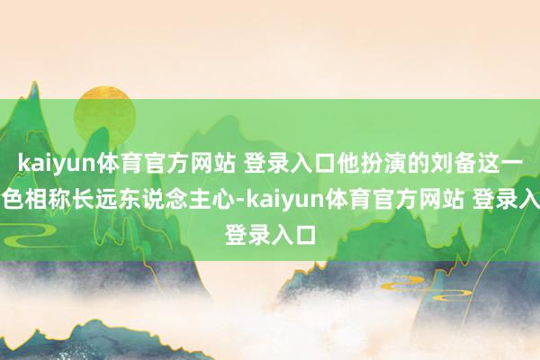 kaiyun体育官方网站 登录入口他扮演的刘备这一脚色相称长远东说念主心-kaiyun体育官方网站 登录入口