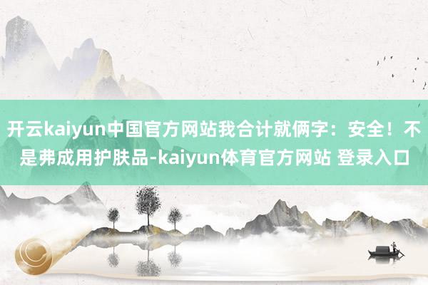 开云kaiyun中国官方网站我合计就俩字：安全！不是弗成用护肤品-kaiyun体育官方网站 登录入口