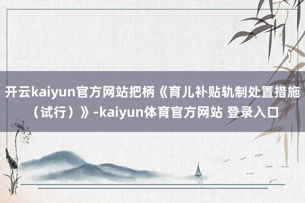 开云kaiyun官方网站把柄《育儿补贴轨制处置措施（试行）》-kaiyun体育官方网站 登录入口