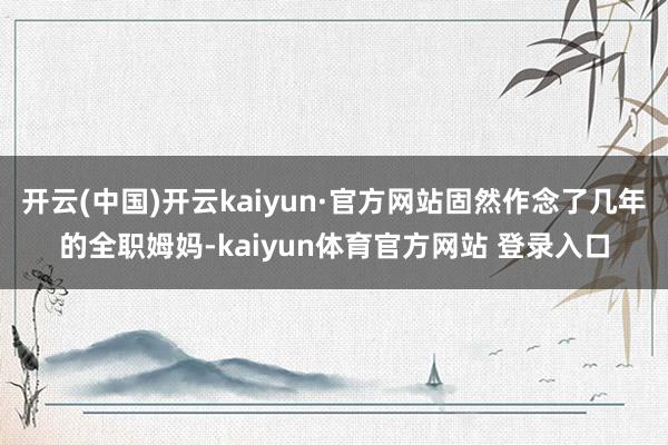 开云(中国)开云kaiyun·官方网站固然作念了几年的全职姆妈-kaiyun体育官方网站 登录入口