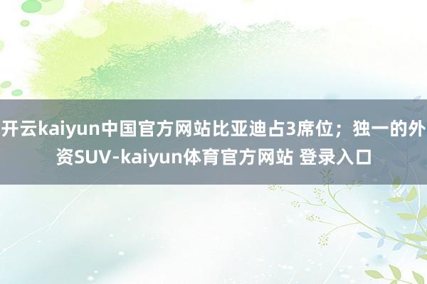 开云kaiyun中国官方网站比亚迪占3席位;独一的外资SUV-kaiyun体育官方网站 登录入口