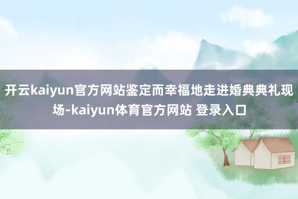 开云kaiyun官方网站鉴定而幸福地走进婚典典礼现场-kaiyun体育官方网站 登录入口