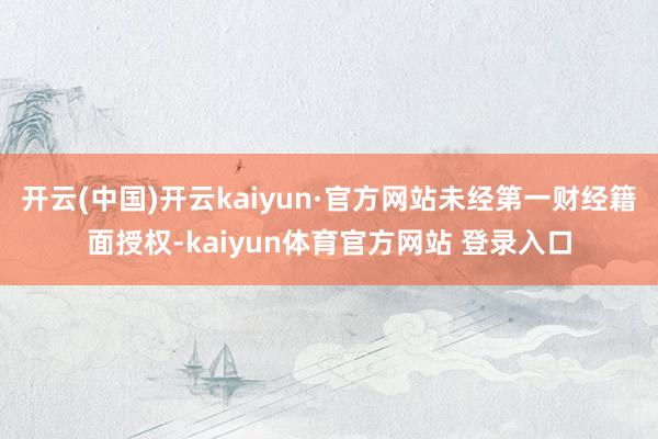 开云(中国)开云kaiyun·官方网站未经第一财经籍面授权-kaiyun体育官方网站 登录入口