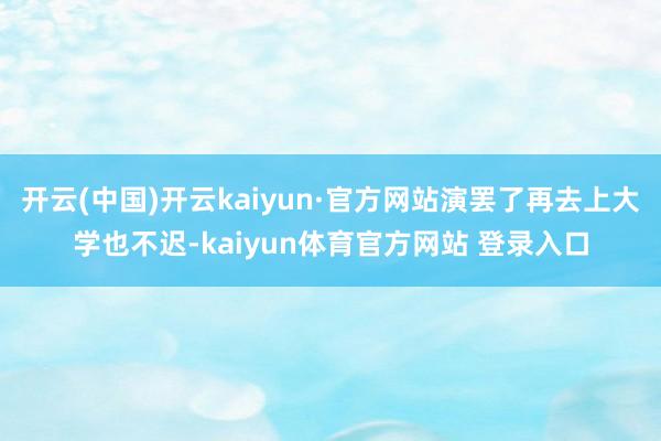 开云(中国)开云kaiyun·官方网站演罢了再去上大学也不迟-kaiyun体育官方网站 登录入口