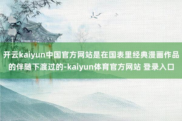 开云kaiyun中国官方网站是在国表里经典漫画作品的伴随下渡过的-kaiyun体育官方网站 登录入口