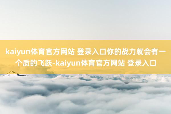 kaiyun体育官方网站 登录入口你的战力就会有一个质的飞跃-kaiyun体育官方网站 登录入口