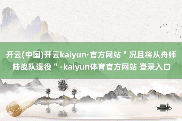 开云(中国)开云kaiyun·官方网站＂况且将从舟师陆战队退役＂-kaiyun体育官方网站 登录入口