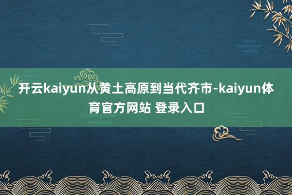 开云kaiyun从黄土高原到当代齐市-kaiyun体育官方网站 登录入口