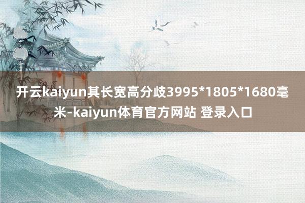 开云kaiyun其长宽高分歧3995*1805*1680毫米-kaiyun体育官方网站 登录入口