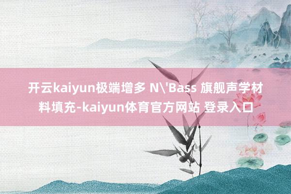 开云kaiyun极端增多 N'Bass 旗舰声学材料填充-kaiyun体育官方网站 登录入口
