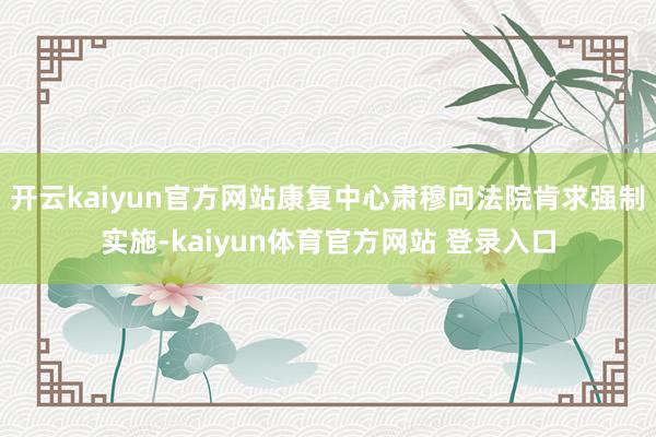 开云kaiyun官方网站康复中心肃穆向法院肯求强制实施-kaiyun体育官方网站 登录入口