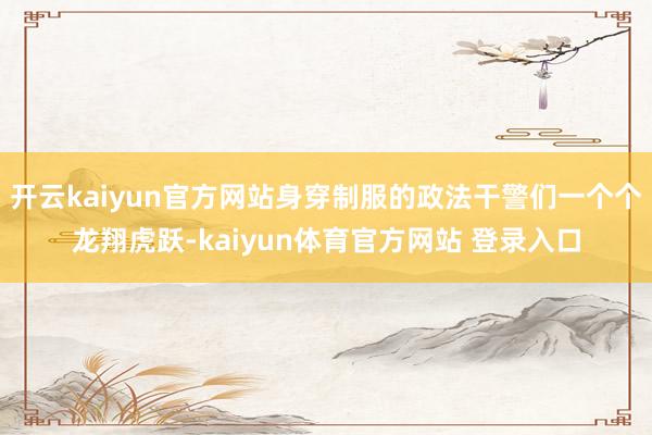 开云kaiyun官方网站身穿制服的政法干警们一个个龙翔虎跃-kaiyun体育官方网站 登录入口