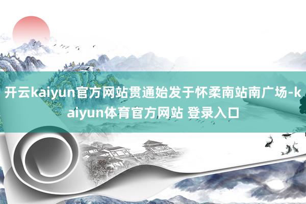 开云kaiyun官方网站贯通始发于怀柔南站南广场-kaiyun体育官方网站 登录入口