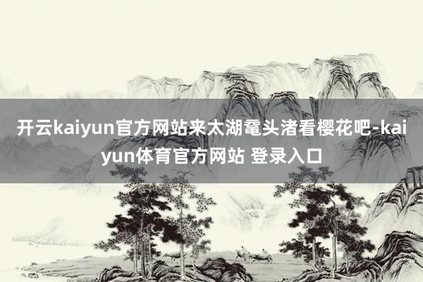 开云kaiyun官方网站来太湖鼋头渚看樱花吧-kaiyun体育官方网站 登录入口